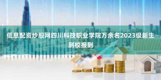低息配资炒股网四川科技职业学院万余名2023级新生到校报到