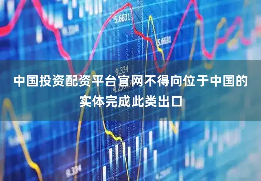 中国投资配资平台官网不得向位于中国的实体完成此类出口