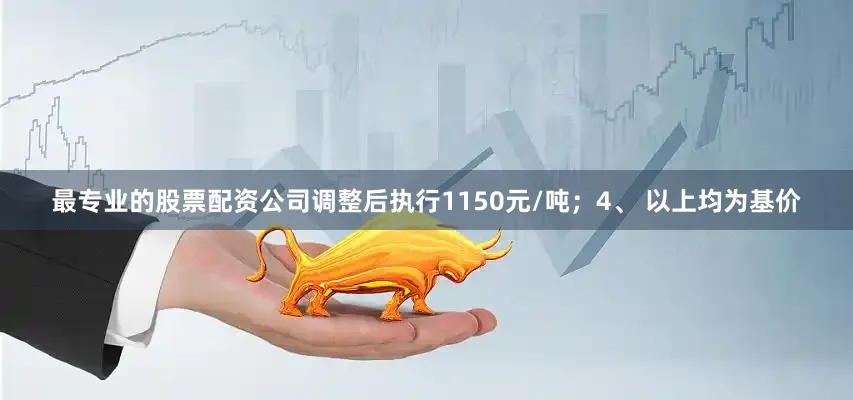 最专业的股票配资公司调整后执行1150元/吨；4、 以上均为基价