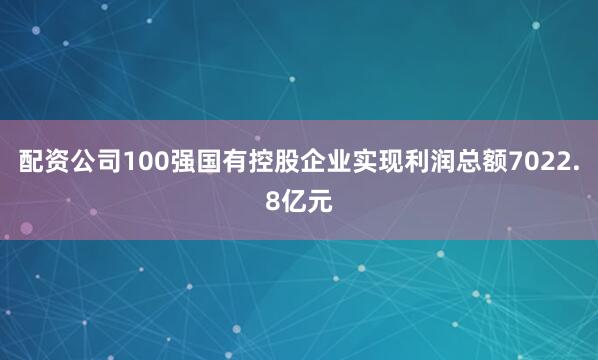 配资公司100强国有控股企业实现利润总额7022.8亿元