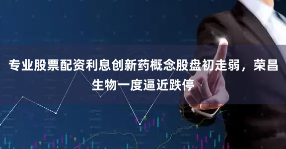 专业股票配资利息创新药概念股盘初走弱，荣昌生物一度逼近跌停