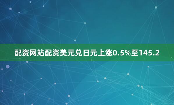 配资网站配资美元兑日元上涨0.5%至145.2