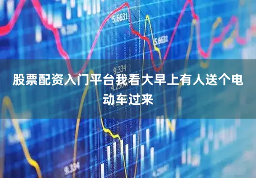 股票配资入门平台我看大早上有人送个电动车过来