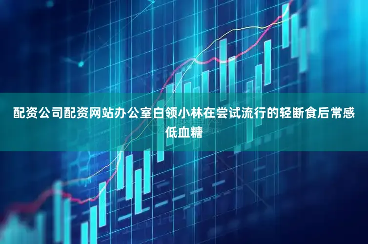 配资公司配资网站办公室白领小林在尝试流行的轻断食后常感低血糖