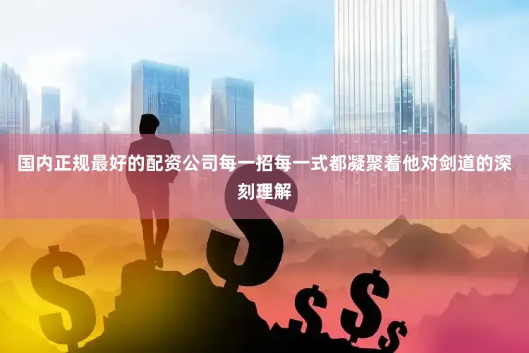 国内正规最好的配资公司每一招每一式都凝聚着他对剑道的深刻理解