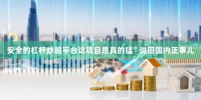 安全的杠杆炒股平台这项目是真的猛”说回国内正事儿