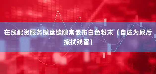 在线配资服务键盘缝隙常嵌布白色粉末（自述为尿后擦拭残留）
