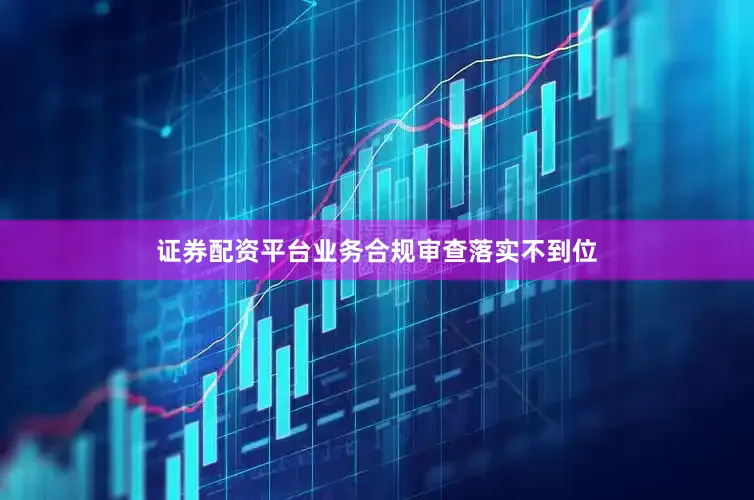 证券配资平台业务合规审查落实不到位