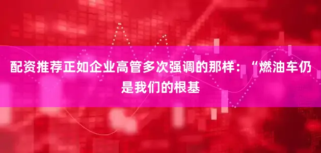 配资推荐正如企业高管多次强调的那样：“燃油车仍是我们的根基
