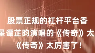 股票正规的杠杆平台香港小童星谭芷昀演唱的《传奇》太厉害了！