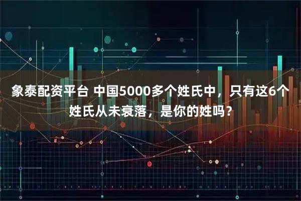 象泰配资平台 中国5000多个姓氏中，只有这6个姓氏从未衰落，是你的姓吗？