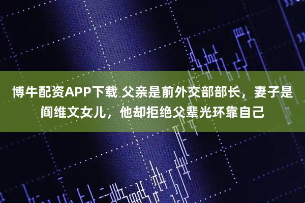 博牛配资APP下载 父亲是前外交部部长，妻子是阎维文女儿，他却拒绝父辈光环靠自己