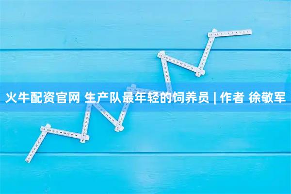 火牛配资官网 生产队最年轻的饲养员 | 作者 徐敬军