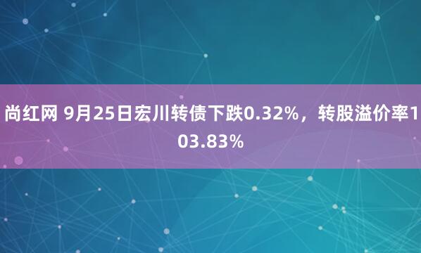 尚红网 9月25日宏川转债下跌0.32%，转股溢价率103.83%