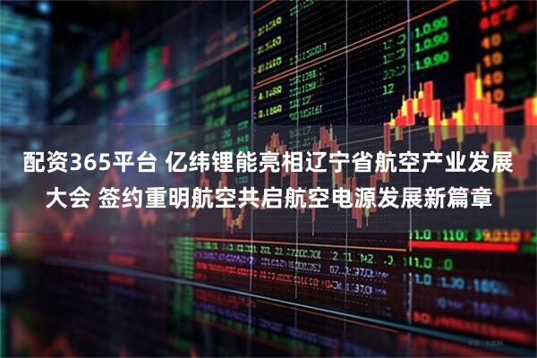 配资365平台 亿纬锂能亮相辽宁省航空产业发展大会 签约重明航空共启航空电源发展新篇章