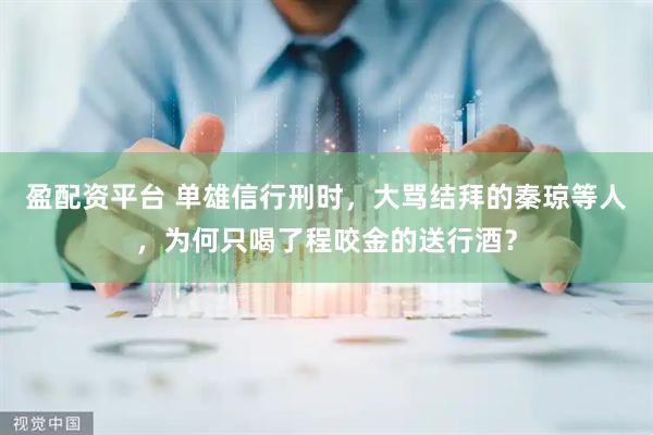 盈配资平台 单雄信行刑时，大骂结拜的秦琼等人，为何只喝了程咬金的送行酒？