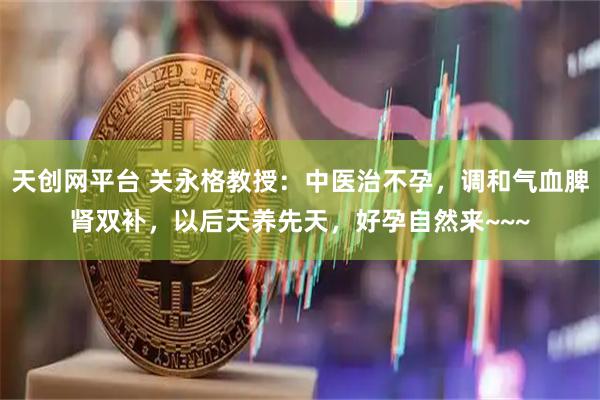 天创网平台 关永格教授：中医治不孕，调和气血脾肾双补，以后天养先天，好孕自然来~~~