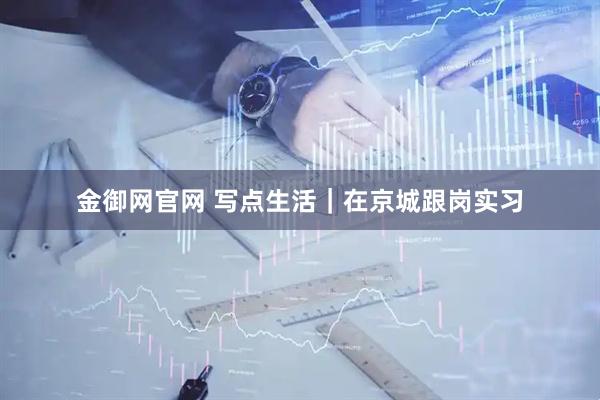 金御网官网 写点生活｜在京城跟岗实习