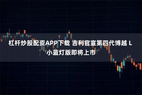 杠杆炒股配资APP下载 吉利官宣第四代博越 L 小蓝灯版即将上市