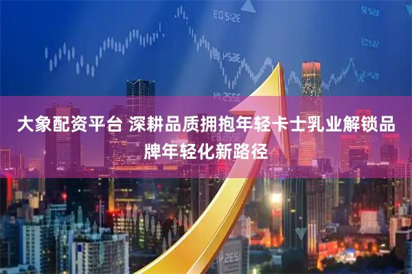 大象配资平台 深耕品质拥抱年轻卡士乳业解锁品牌年轻化新路径