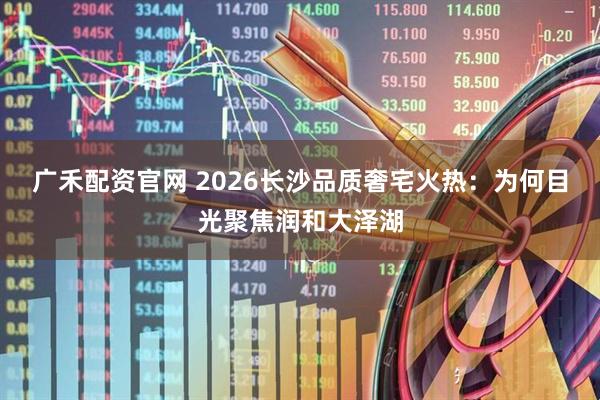 广禾配资官网 2026长沙品质奢宅火热：为何目光聚焦润和大泽湖