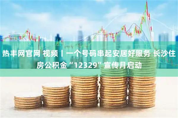 热丰网官网 视频丨一个号码串起安居好服务 长沙住房公积金“12329”宣传月启动