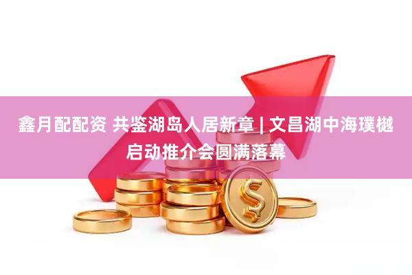 鑫月配配资 共鉴湖岛人居新章 | 文昌湖中海璞樾启动推介会圆满落幕