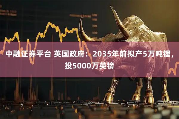 中融证券平台 英国政府：2035年前拟产5万吨锂，投5000万英镑