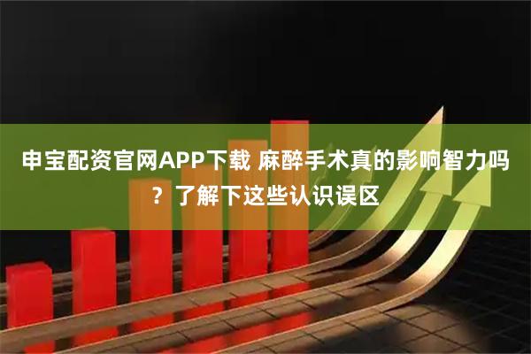 申宝配资官网APP下载 麻醉手术真的影响智力吗？了解下这些认识误区