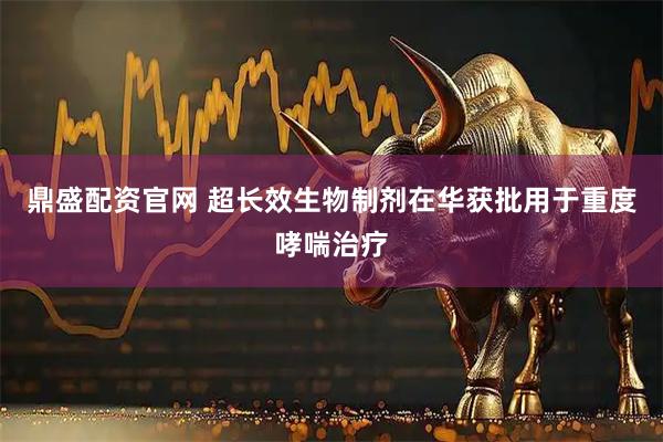 鼎盛配资官网 超长效生物制剂在华获批用于重度哮喘治疗