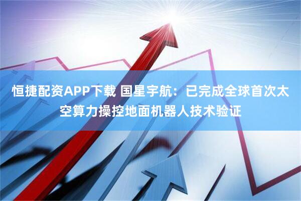 恒捷配资APP下载 国星宇航：已完成全球首次太空算力操控地面机器人技术验证