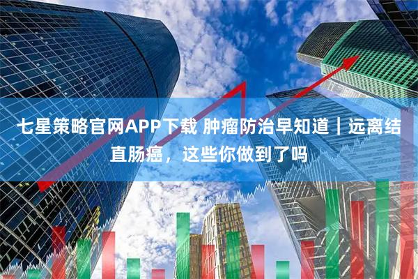 七星策略官网APP下载 肿瘤防治早知道｜远离结直肠癌，这些你做到了吗