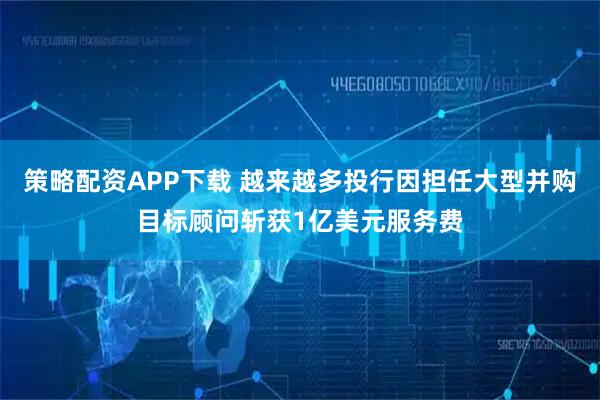 策略配资APP下载 越来越多投行因担任大型并购目标顾问斩获1亿美元服务费