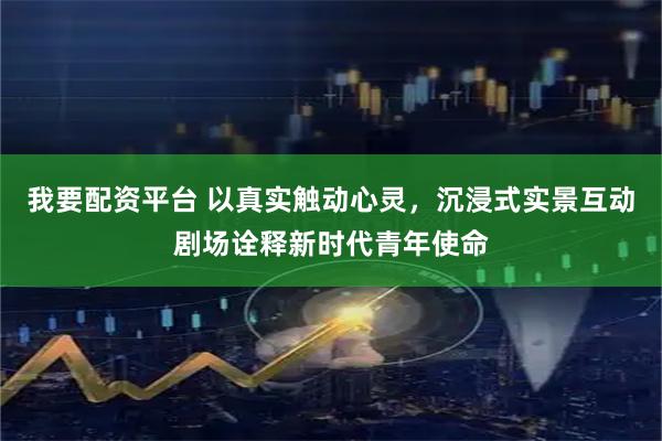 我要配资平台 以真实触动心灵，沉浸式实景互动剧场诠释新时代青年使命