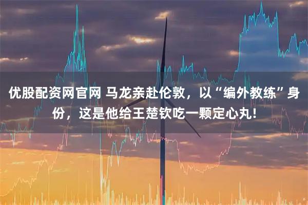 优股配资网官网 马龙亲赴伦敦，以“编外教练”身份，这是他给王楚钦吃一颗定心丸!