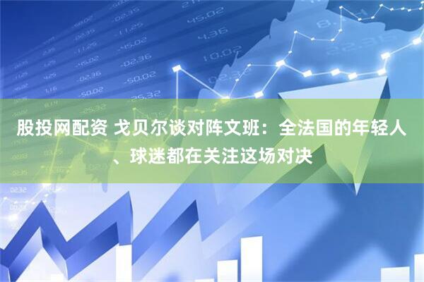 股投网配资 戈贝尔谈对阵文班：全法国的年轻人、球迷都在关注这场对决