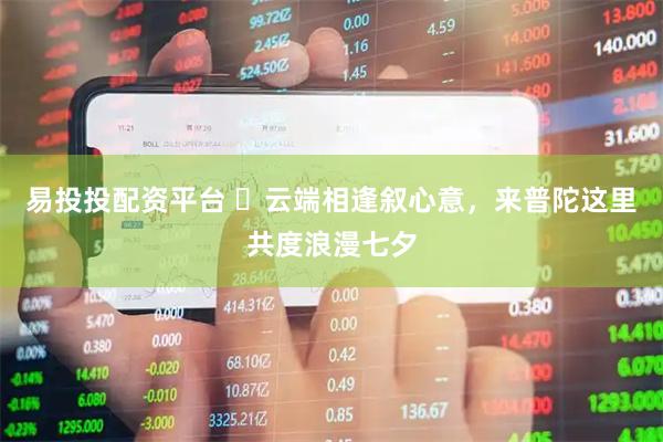 易投投配资平台 ​云端相逢叙心意，来普陀这里共度浪漫七夕