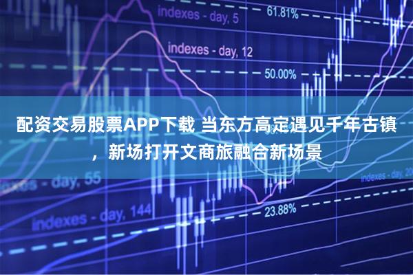 配资交易股票APP下载 当东方高定遇见千年古镇，新场打开文商旅融合新场景