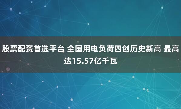 股票配资首选平台 全国用电负荷四创历史新高 最高达15.57亿千瓦