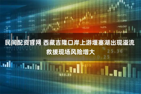民间配资官网 西藏吉隆口岸上游堰塞湖出现溢流 救援现场风险增大